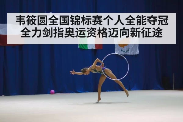 韦筱圆全国锦标赛个人全能夺冠全力剑指奥运资格迈向新征途