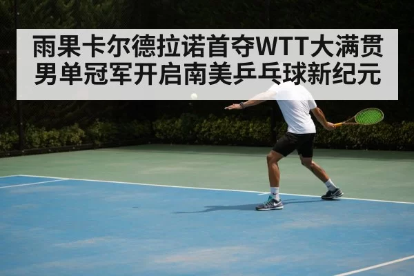 雨果卡尔德拉诺首夺WTT大满贯男单冠军开启南美乒乓球新纪元
